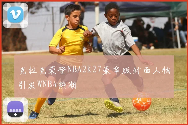 克拉克荣登NBA2K27豪华版封面人物引发WNBA热潮