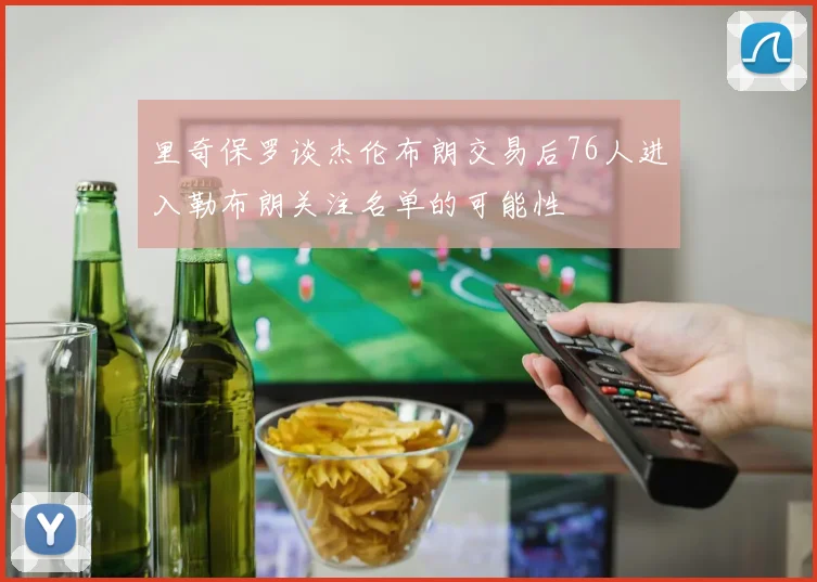 里奇保罗谈杰伦布朗交易后76人进入勒布朗关注名单的可能性