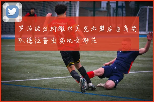 罗马诺分析维尔贝克加盟后吉乌离队德拉普出场机会渺茫