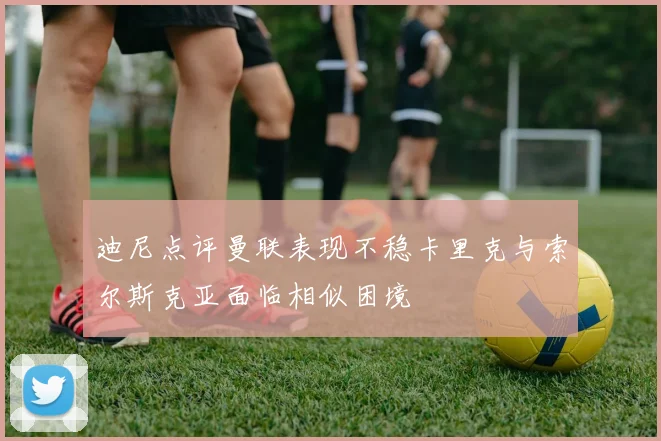 迪尼点评曼联表现不稳卡里克与索尔斯克亚面临相似困境