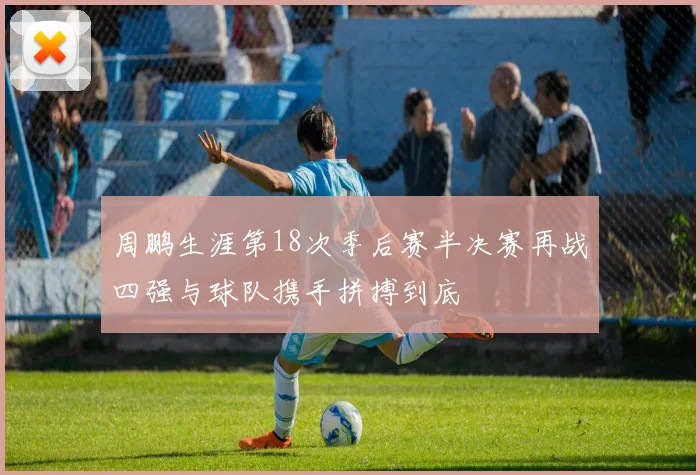 周鹏生涯第18次季后赛半决赛再战四强与球队携手拼搏到底