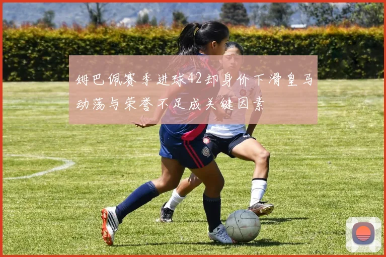 姆巴佩赛季进球42却身价下滑皇马动荡与荣誉不足成关键因素