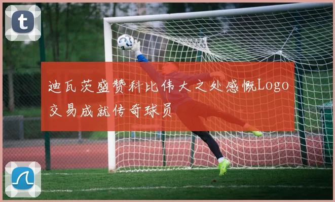 迪瓦茨盛赞科比伟大之处感慨Logo交易成就传奇球员