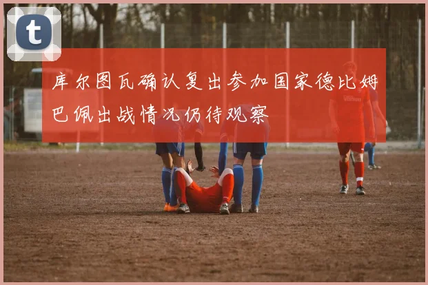库尔图瓦确认复出参加国家德比姆巴佩出战情况仍待观察
