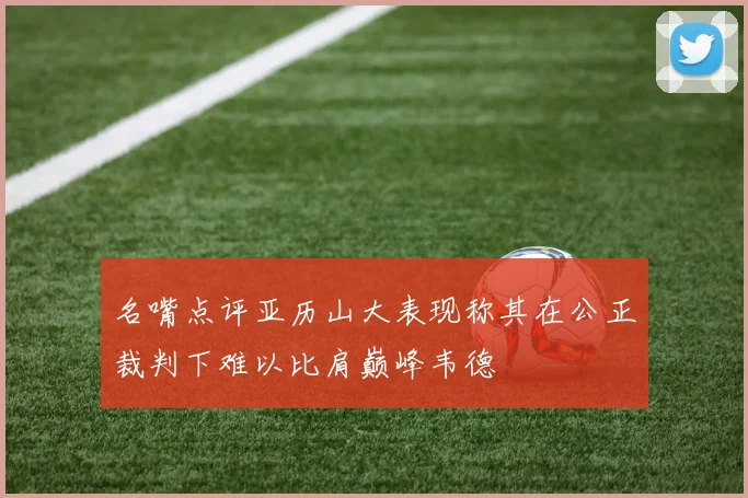 名嘴点评亚历山大表现称其在公正裁判下难以比肩巅峰韦德