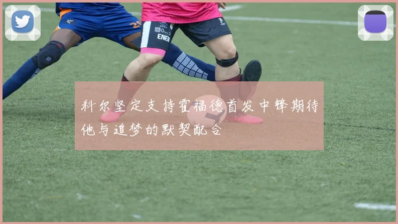 科尔坚定支持霍福德首发中锋期待他与追梦的默契配合