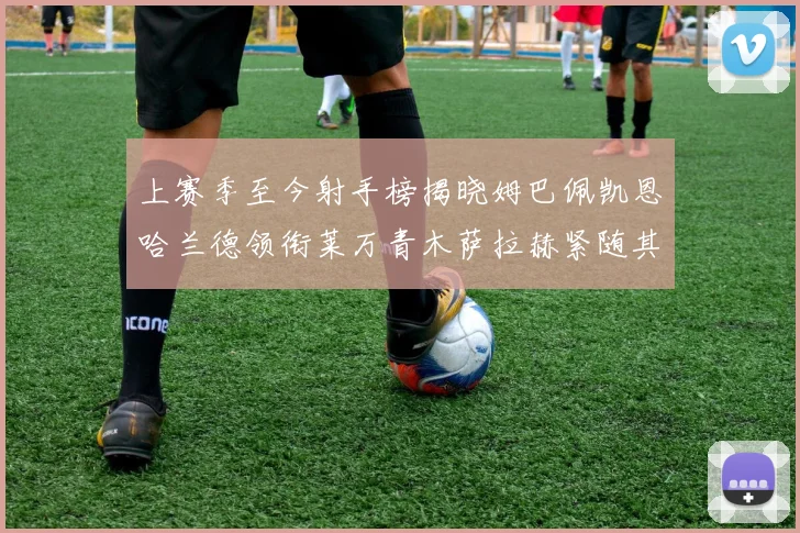 上赛季至今射手榜揭晓姆巴佩凯恩哈兰德领衔莱万青木萨拉赫紧随其后