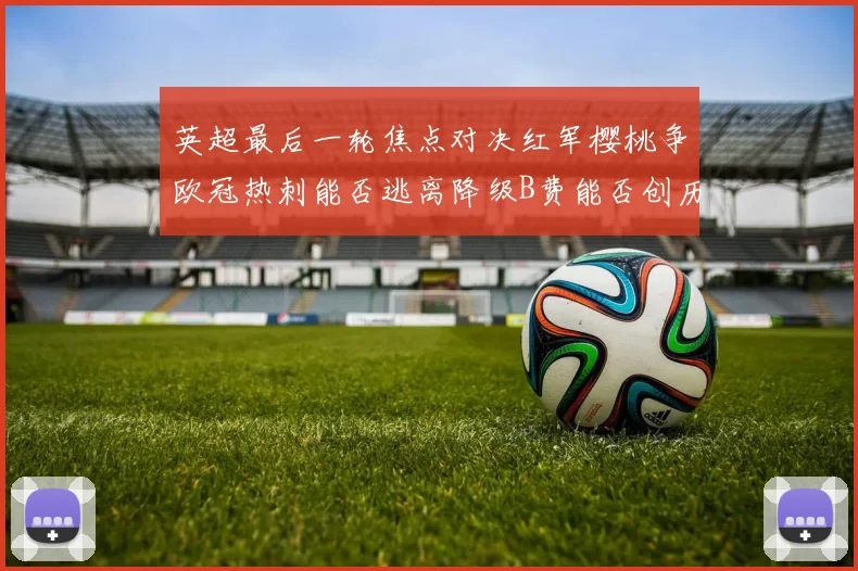 英超最后一轮焦点对决红军樱桃争欧冠热刺能否逃离降级B费能否创历史新高