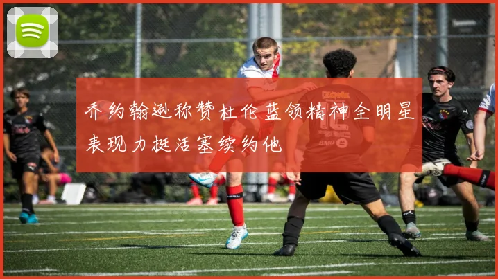 乔约翰逊称赞杜伦蓝领精神全明星表现力挺活塞续约他