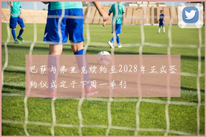 巴萨与弗里克续约至2028年正式签约仪式定于下周一举行