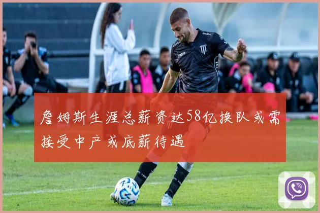 詹姆斯生涯总薪资达58亿换队或需接受中产或底薪待遇