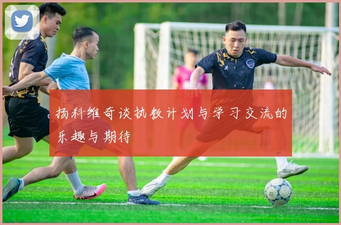 扬科维奇谈执教计划与学习交流的乐趣与期待