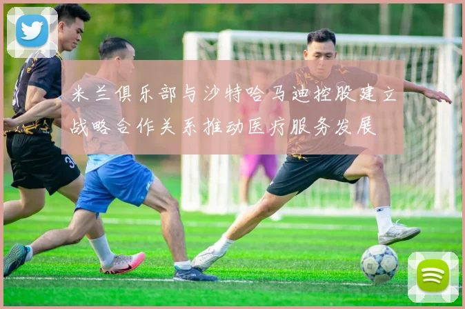 米兰俱乐部与沙特哈马迪控股建立战略合作关系推动医疗服务发展