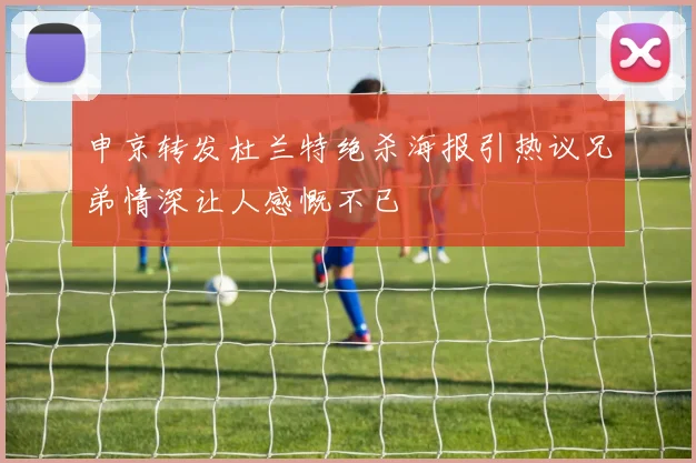 申京转发杜兰特绝杀海报引热议兄弟情深让人感慨不已