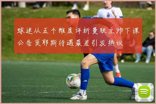 球迷从五个维度评析曼联主帅下课公告莫耶斯待遇最差引发热议